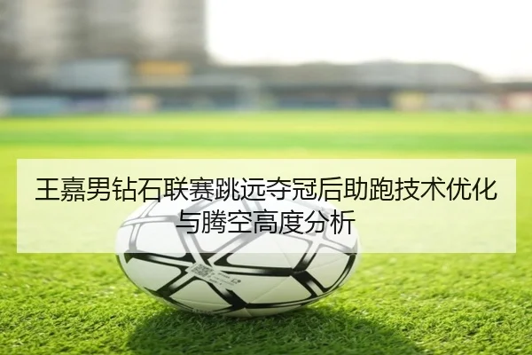 王嘉男钻石联赛跳远夺冠后助跑技术优化与腾空高度分析