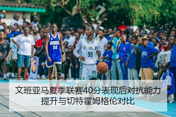 文班亚马夏季联赛40分表现后对抗能力提升与切特霍姆格伦对比